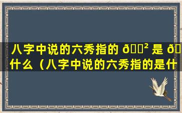 八字中说的六秀指的 🌲 是 💮 什么（八字中说的六秀指的是什么意思）